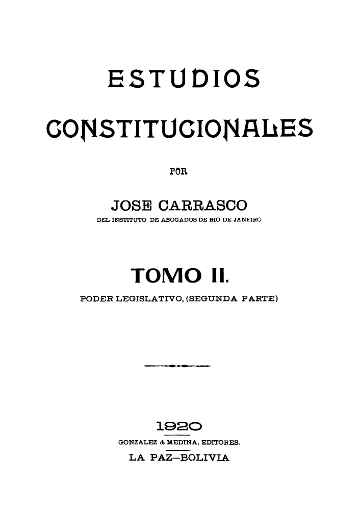 handle is hein.cow/estudico0002 and id is 1 raw text is: ESTU DIOS
CONSTITUCIONA4ES
POR
JOSE CARRASCO
DEL INSTITUTO DE ABOGADOS DE RIO DE JANEIRO
TOMO 1.
PODER LEGISLATIVO, (SEGUNDA PARTE)
1920
GONZALEZ & MEDINA, EDITORES.
LA PAZ-BOLIVIA


