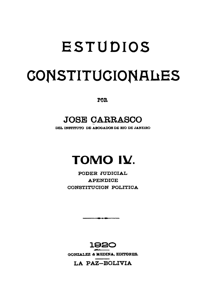 handle is hein.cow/estudico0004 and id is 1 raw text is: ESTU DIOS
CON4STITUCIOr4IUES
POR
JOSE CARRASCO
DEL INSTITUTO DE ABOGADOS DE RIO DE JANEIRO

TOMO 11/.
PODER JUDICIAL
APENDICE
CONSTITUCION POLITICA
1920
GONZALEZ 6 REDINA, EDrIOBES.
LA PAZ-BOLIVIA


