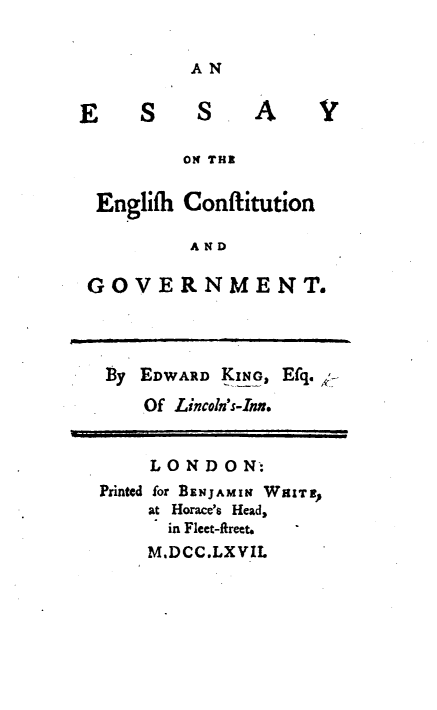 handle is hein.cow/esygcov0001 and id is 1 raw text is: 


AN


ES SA


ON THE


Englifh


Conflitution


AND


GOVERNMENT.




  By EDWARD KING, Efq. ->
     Of Lincoln's-Inn.


     LONDON:
 Printed for BENJAMIN WHITE
     at Horace's Head,
       in Fleet-fireet.
     M.DCC.LXVIL


v


