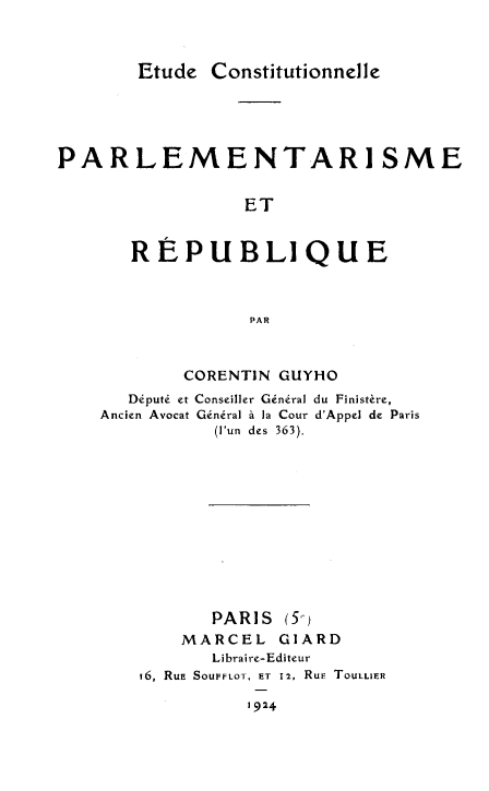 handle is hein.cow/etcopr0001 and id is 1 raw text is: 


Etude Constitutionnelle


PARLEMENTARISME

                 ET


       REPUBLIQUE


                  PAR


        CORENTIN GUYHO
   Député et Conseiller Général du Finistère,
Ancien Avocat Général à la Cour d'Appel de Paris
           (l'un des 363).










           PARIS (5-)
       MARCEL GIARD
          Libraire-Editeur
    16, Rua SOUFFLOT, ET 12, RuE TouLLIER


1924


