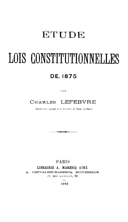 handle is hein.cow/etloc0001 and id is 1 raw text is: ETUDE
LOIS CONSTITUTIONNELLES,
DE. 1875
I'A ['
CHARLES LEFEBVRE

Pr -,   Ie h a   aeullo  to Drnif. de Pa i
PARIS
LIBRAIRIE A. MARESCO AINt
A. CHEVALIER-MARESCQ, SUCCESSEUR
18RI 2 S FFIOT, 20
1882


