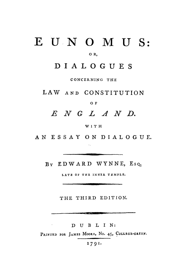 handle is hein.cow/eunomu0001 and id is 1 raw text is: EUNOMUS
O R,
DIALOGUES
CONCERNING THE
LAW AND CONSTITUTION
OF
E NGL AND.
WITH

AN ESSAY

ON DIALOGUE.

By EDWARD WYNNE,

Es.

LATE OF THE INNER TEMPLE.
THE THIRD EDITION.

D U B L I N:
PRINTED FOR JAMES MOORE, No. 45, COLLEGI-GREEN.
1791.



