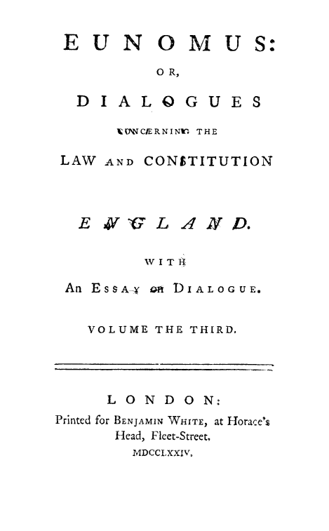 handle is hein.cow/eunomus0003 and id is 1 raw text is: 

EUN OMU


0 R,


D IALO GUE


VWNCIERNINr THE


LAW AND CONSTITUTION



  E 3V    L AXD.

         AV I T 1i

 An ESSA-Y O DIALOGUE.


   VOLUME THE THIRD.




     LONDON:
Printed for BENJAMIN WHITE, at Horace',
      Head, Fleet-Street,
        MDCCLXXIV,


S:


