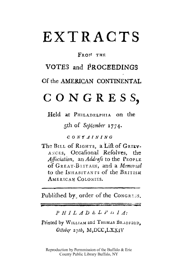 handle is hein.cow/evopamc0001 and id is 1 raw text is: EXTRACTS
FRoDl THE
VOTES and IROCEEDINGS
Of the AMERICAN CONTINENTAL
CONGRESS,
,Held at PHILADELPHIA on the
5th of Sepkmber 1774.
C 0 N 2 41 NING
The BILL of RIGHTS, a Lift of GRIXV-
A:TC ES  Occafional Refolves, the
A.4j~ciation, an Addrefs to the PEOPLE
of GREAT-BPTAIN, and a Memo7 Zal
to the INHABITANTS of the BRUISH
AMERICAN COLONIES.
Publifhed by- order of the CONGRI'13S.
PHILAD iLe t, 14:
printed by WILLIAM and THOMAS BRA DFORD,
Oflobr 27tb, MDCCLXxiv
Reproduction by Permmission of the Buffalo & Erie
County Public Library Buffalo, NY


