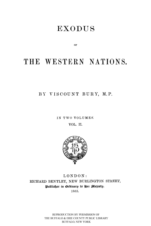handle is hein.cow/exodwena0002 and id is 1 raw text is: EXODUS
OF
THE WESTERN NATIONS.

BY VISCOUNT BURY, M.P.
IN TWO VOLUME,4,
VOL. II.

LONDON:
RICHARD BENTLEY, NEW BURLINGTON STREET,
puhlilber in OrlfinarV to Vpr fAjrg#tu.
1865.

REPRODUCTION BY PERMISSION OF
THE BUFFALO & ERIE COUNTY PUBLIC LIBRARY
BUFFALO, NEW YORK


