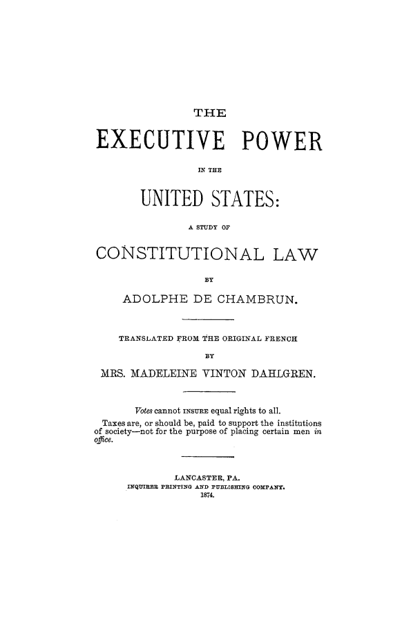 handle is hein.cow/expstatc0001 and id is 1 raw text is: THE

EXECUTIVE POWER
IN THE
UNITED STATES:
A STUDY OF
CONSTITUTIONAL LAW
BY
ADOLPHE DE CHAMBRUN.
TRANSLATED FROM THE ORIGINAL FRENCH
BY
MRS. MADELEINE VINTON DAHLGREN.
Votes cannot INSuzE equal rights to all.
Taxes are, or should be, paid to support the institutions
of society-not for the purpose of placing certain men in
office.
LANCASTER, PA.
INQUIRE PRINTING A D PUBLISHING COMPANY.
1874.



