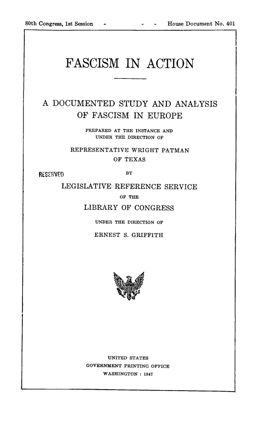 handle is hein.cow/fasctiona0001 and id is 1 raw text is: 80th Congress, 1st Session     -

-    House Document No. 401

FASCISM IN ACTION
A DOCUMENTED STUDY AND ANALYSIS
OF FASCISM IN EUROPE
PREPARED AT THE INSTANCE AND
UNDER THE DIRECTION OF
REPRESENTATIVE WRIGHT PATMAN
OF TEXAS
RESICRVEB            BY
LEGISLATIVE REFERENCE SERVICE
OF THE
LIBRARY OF CONGRESS
UNDER THE DIRECTION OF
ERNEST S. GRIFFITH
UNITED STATES
GOVERNMENT PRINTING OFFICE
WASHINGTON : 1947


