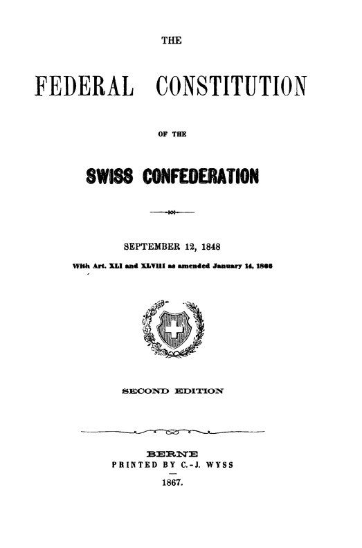 handle is hein.cow/fcswissc0001 and id is 1 raw text is: THE

FEDERAL CONSTITUTION
OF THE
SWISS CONFEDERATION
SEPTEMBER 12, 1848
With Art. XLI and XLVIII as amended January 14, 1866
SECOND EDITION
BERATE
PRINTED BY C.-J. WYSS
1867.


