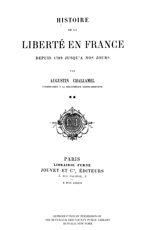 handle is hein.cow/fdeojus0002 and id is 1 raw text is: HISTOIRE
DE LA
LIBERTE EN FRANCE

DEPUIS 1789 JUSQU'A NOS JOURS
PAR
AUGUSTIN ClIALLAMEL
CONSERVATEUR A LA BLBLIOTIHIQUE SAINTE-GENrVIfVE
-**~

PARIS
LIBRAIRIE FURNE
JOUVET ET       Ci, EDITEURS
R , RUE PALATINE, ,')
M DCCC LXX.V[
REPRODUCTION BY PERMISSION OF
THE BUFFALO & ERIE COUNTY PUBLIC LIBRARY
BUFFALO, NEW YORK


