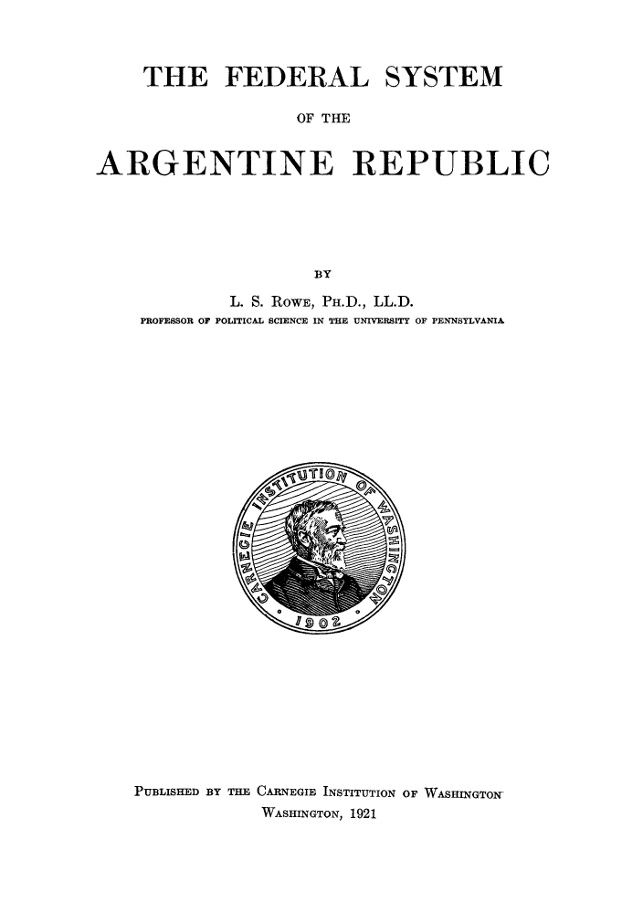 handle is hein.cow/fedsarg0001 and id is 1 raw text is: THE FEDERAL SYSTEM
OF THE
ARGENTINE REPUBLIC
BY
L. S. ROWE, PH.D., LL.D.
PROFESSOR OF POLITICAL SCIENCE IN THE UNIVERSITY OF PENNSYLVANIA

PUBLISHED BY THE CARNEGIE INSTITUTION OF WASHINGTON-
WASHINGTON, 1921


