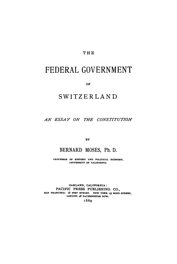 handle is hein.cow/fegoswic0001 and id is 1 raw text is: THE

FEDERAL GOVERNMENT
OF
SWITZERLAND

AN ESSA Y ON THE CONSTITUTION
BY
BERNARD MOSES, Ph. D.
PROFESSOR OF HISTORY AND POLITICAL ECONOMY,
UNIVERSITY OF CALIFORNIA
OAKLAND, CALIFORNIA:
PACIFIC PRESS PUBLISHING          CO.,
SAN FRANCISCO: IS POST STREET. NEW YORK: 43 BOND STREET,
LONDON: 48 PATERNOSTER ROW.
1889


