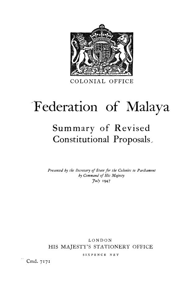 handle is hein.cow/femalayrec0001 and id is 1 raw text is: COLONIAL OFFICE

Federation
Summary

of Malaya
of Revised

Constitutional Proposals,
Presented by the Secretary of State for the Colonies to Parliament
by Command of His Majesty
July '947
LONDON
HIS MAJESTY'S STATIONERY OFFICE
SIXPENCE NET
Cmd. 717 1


