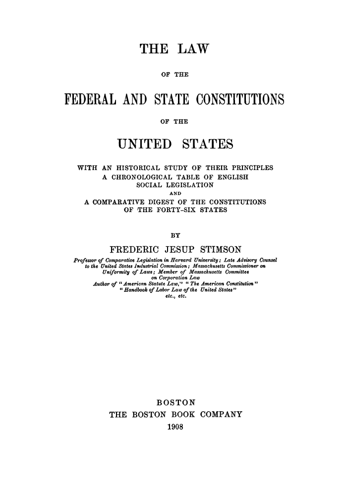 handle is hein.cow/festabe0001 and id is 1 raw text is: THE LAW
OF THE
FEDERAL AND STATE CONSTITUTIONS
OF THE
UNITED STATES
WITH AN HISTORICAL STUDY OF THEIR PRINCIPLES
A CHRONOLOGICAL TABLE OF ENGLISH
SOCIAL LEGISLATION
AND
A COMPARATIVE DIGEST OF THE CONSTITUTIONS
OF THE FORTY-SIX STATES
BY
FREDERIC JESUP STIMSON
Professor of Comparative Legislation in Harvard University; Late Advisory Counsel
to the United States Industrial Commission; Massachusetts Commissioner on
Uniformity of Laws; Member qf Massachusetts Committee
on Corporation Law
Author of American Statute Law,  The American Constitution
Handbook of Labor Law of the United States
etc., etc.
BOSTON
THE BOSTON BOOK COMPANY
1908


