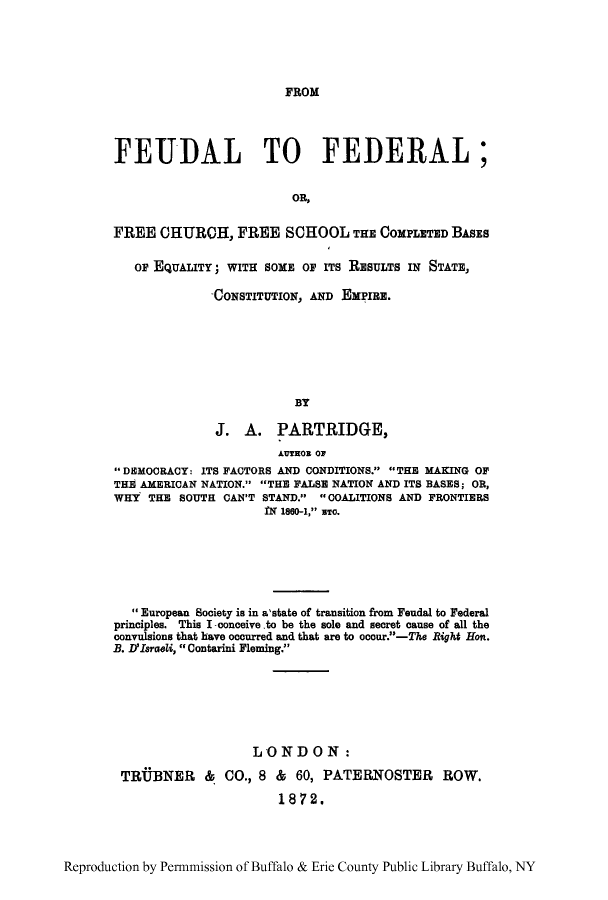 handle is hein.cow/feufbas0001 and id is 1 raw text is: FROM

FEUDAL TO FEDERAL;
OR,
FREE CHURCH, FREE SCHOOL THE COMPLETED BASs
OF EQUALITY; WITH SOME OF ITS RESULTS IN STATE,
-CONSTITUTION, AND EMPIRE.
BY
J. A. PARTRIDGE,
AUTEOR OF
DEMOORACY: ITS FACTORS AND CONDITIONS. THE MAKING OF
THE! AMERICAN NATION. THE FALSE NATION AND ITS BASES; OR,
WHY THE SOUTH CAN'T STAND. COALITIONS AND FRONTIERS
IN 1860-1, sTo.
European Society is in a'state of transition from Feudal to Federal
principles. This I-conceive.to be the sole and secret cause of all the
convulsions that have occurred and that are to occur.-The Right Hon.
B. D'Israeli,  Contarini Fleming.
LONDON:
TRtBNER      &  CO., 8 &   60, PATERNOSTER       ROW.
1872.

Reproduction by Permnmission of Buffalo & Erie County Public Library Buffalo, NY


