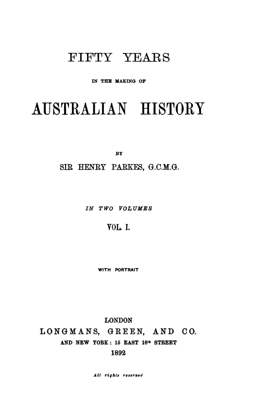 handle is hein.cow/fftyyrs0001 and id is 1 raw text is: 






       FIFTY YEARS


            IN THE MAKING OF



AUSTRALIAN HISTORY




                BY

     SIR HENRY PARKES, G.C.M.G.


IN TWO VOLUMES

    VOL 1.




  WITH PORTRAIT


             LONDON
LONGMANS, GREEN, AND
    AND NEW YORK: 15 EAST 16th STREET
              1892


All rights reserved


C0.



