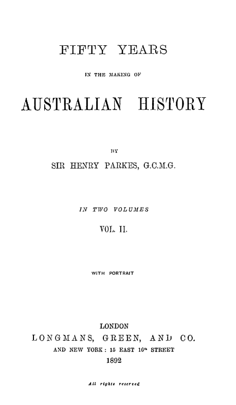 handle is hein.cow/fftyyrs0002 and id is 1 raw text is: 





       FIFTY YEARS


            IN THE MAKING OF



AUSTRALIAN            HISTORY





                 BY

      SIR HENRY PARKES, G.C.M.G.





           IN TWO VOLUMES


              VOL. IL1





              WITH  PORTRAIT


            LONDON
LONGMANS, GREEN, AND       CO.
    AND NEW YORK: 15 EAST 1O!b STREET
              1892


Ail rights rejerved


