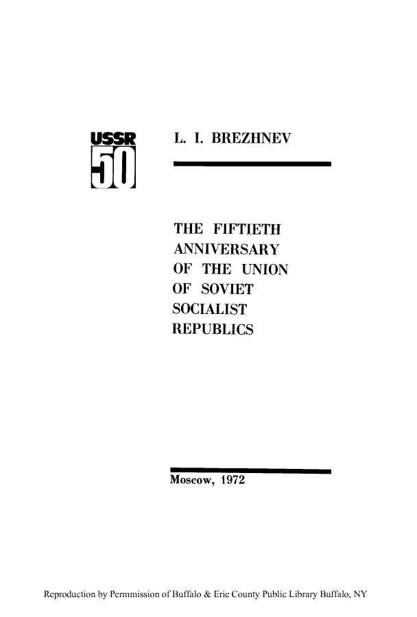 handle is hein.cow/fifaub0001 and id is 1 raw text is: L. I. BREZHNEV

THE FIFTIETH
ANNIVERSARY
OF THE UNION
OF SOVIET
SOCIALIST
REPUBLICS

Moscow, 1972

Reproduction by Permnmission of Buffalo & Erie County Public Library Buffalo, NY



