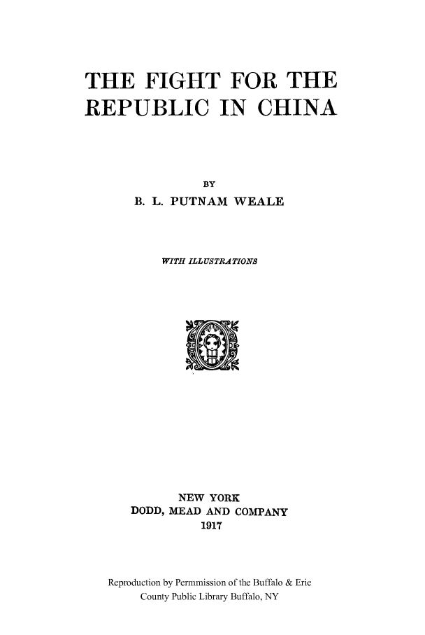 handle is hein.cow/fighrech0001 and id is 1 raw text is: THE FIGHT FOR THE
REPUBLIC IN CHINA
BY
B. L. PUTNAM WEALE
WITH ILL US TRATIONS

NEW YORK
DODD, MEAD AND COMPANY
1917
Reproduction by Permnmission of the Buffalo & Erie
County Public Library Buffalo, NY


