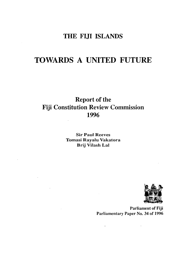 handle is hein.cow/fijfure0001 and id is 1 raw text is: THE FIJI ISLANDS

TOWARDS A UNITED FUTURE
Report of the
Fiji Constitution Review Commission
1996
Sir Paul Reeves
Tomasi Rayalu Vakatora
Brij Vilash Lal

Parliament of Fiji
Parliamentary Paper No. 34 of 1996


