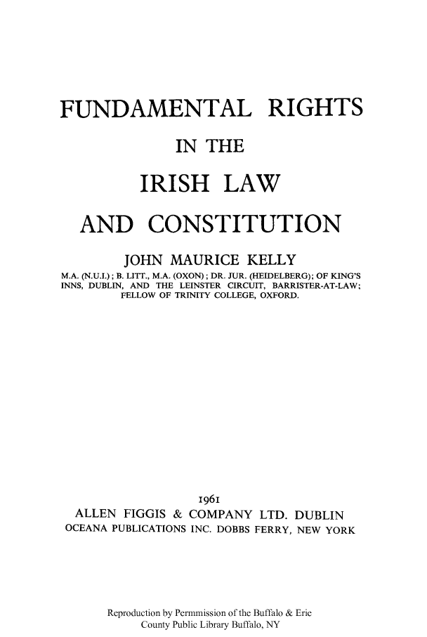 handle is hein.cow/firisc0001 and id is 1 raw text is: FUNDAMENTAL RIGHTS
IN THE
IRISH LAW
AND CONSTITUTION
JOHN MAURICE KELLY
M.A. (N.U.I.); B. LITT., M.A. (OXON); DR. JUR. (HEIDELBERG); OF KING'S
INNS, DUBLIN, AND THE LEINSTER CIRCUIT, BARRISTER-AT-LAW;
FELLOW OF TRINITY COLLEGE, OXFORD.
I96I
ALLEN FIGGIS & COMPANY LTD. DUBLIN
OCEANA PUBLICATIONS INC. DOBBS FERRY, NEW YORK
Reproduction by Permmission of the Buffalo & Erie
County Public Library Buffalo, NY


