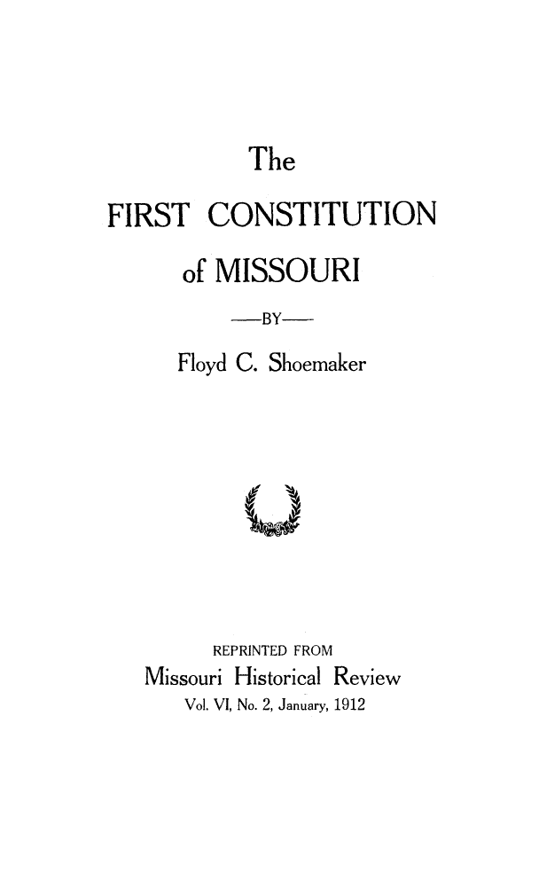handle is hein.cow/firscmo0001 and id is 1 raw text is: 



            The

FIRST CONSTITUTION

      of MISSOURI
          -BY
      Floyd C. Shoemaker





           U



         REPRINTED FROM
   Missouri Historical Review


Vol. VI, No. 2, January, 1912


