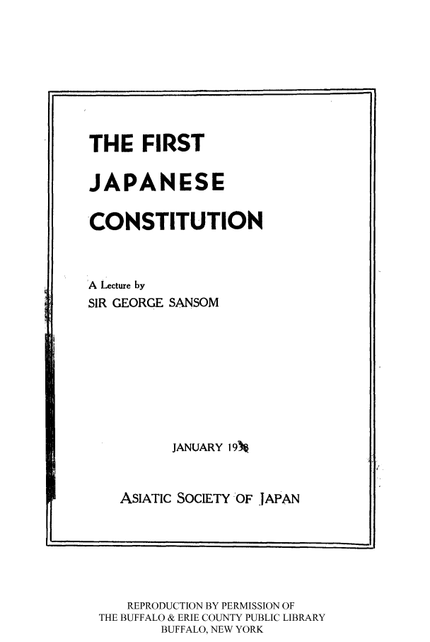 handle is hein.cow/firsja0001 and id is 1 raw text is: THE FIRST
JAPANESE
CONSTITUTION
A Lecture by
SIR GEORGE SANSOM
JANUARY 19%
ASIATIC SOCIETY  OF -JAPAN

REPRODUCTION BY PERMISSION OF
THE BUFFALO & ERIE COUNTY PUBLIC LIBRARY
BUFFALO, NEW YORK

----I

-1



