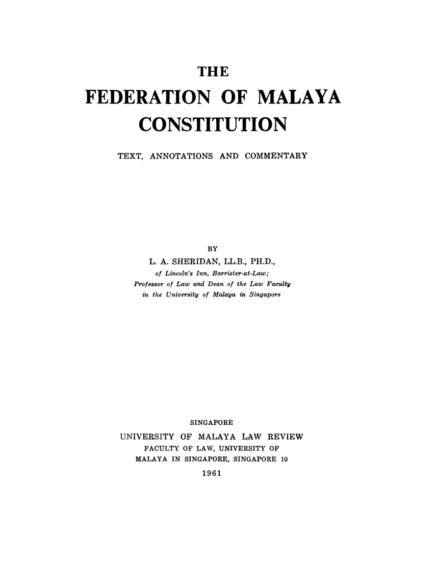 handle is hein.cow/fmlyat0001 and id is 1 raw text is: THE
FEDERATION OF MALAYA
CONSTITUTION
TEXT, ANNOTATIONS AND COMMENTARY
BY
L. A. SHERIDAN, LL.B., PH.D.,
of Lincoln's Inn, Barrister-at-Law;
Professor of Law and Dean of the Law Faculty
in the University of Malaya in Singapore
SINGAPORE
UNIVERSITY OF MALAYA LAW REVIEW
FACULTY OF LAW, UNIVERSITY OF
MALAYA IN SINGAPORE, SINGAPORE 10

1961


