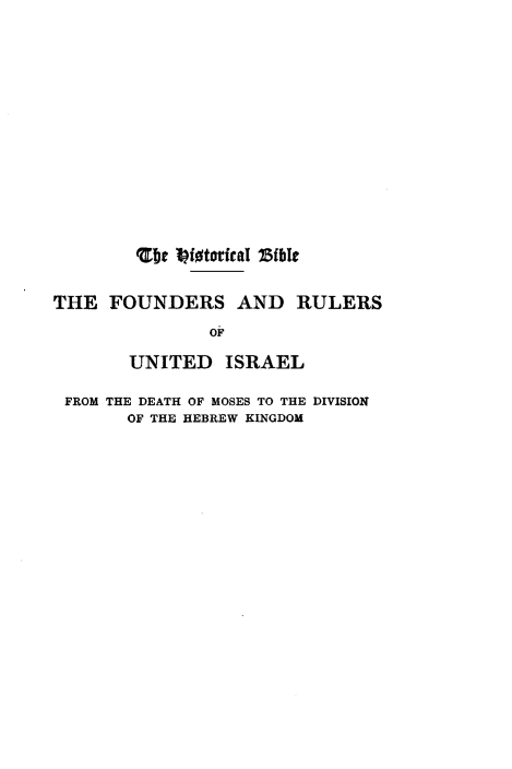 handle is hein.cow/fndrisr0001 and id is 1 raw text is: 














        bejt iMtorical ?BibI


THE  FOUNDERS AND RULERS
               OF

       UNITED ISRAEL

 FROM THE DEATH OF MOSES TO THE DIVISION
       OF THE HEBREW KINGDOM


