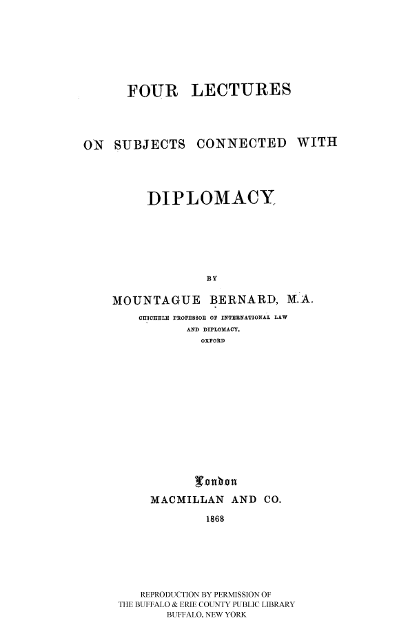 handle is hein.cow/folecdi0001 and id is 1 raw text is: 







FOUR LECTURES


ON SUBJECTS


CONNECTED WITH


     DIPLOMACY






              B Y

MOUNTAGUE BERNARD, M.A.
    CHICHELR PROFSSOR OF INTIRNATIONAL LAW
           AND DIPLOMACY,
             OXFORD


MACMILLAN AND CO.
        1868


   REPRODUCTION BY PERMISSION OF
THE BUFFALO & ERIE COUNTY PUBLIC LIBRARY
       BUFFALO, NEW YORK


