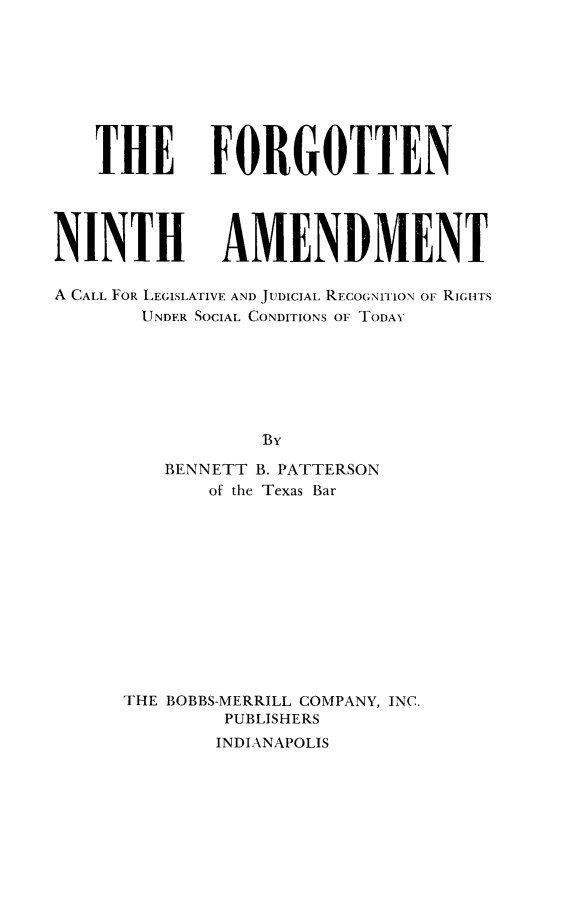 handle is hein.cow/forgninth0001 and id is 1 raw text is: THE

FORGOTTEN

NINTH AMENDMENT
A CALL FOR LEGISLATIVE AND JUDICIAL RECOGNITION OF RIGHTS
UNDER SOCIAL CONDITIONS OF TODAY
By
BENNETT B. PATTERSON
of the Texas Bar
THE BOBBS-MERRILL COMPANY, INC.
PUBLISHERS
INDIANAPOLIS


