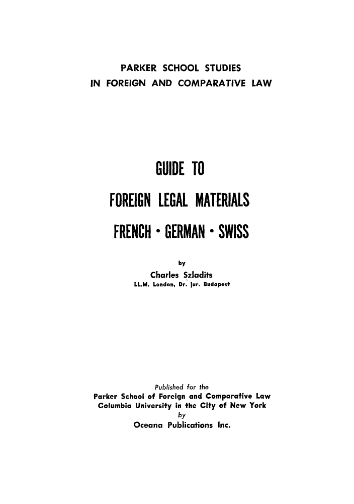 handle is hein.cow/forlemat0001 and id is 1 raw text is: PARKER SCHOOL STUDIES

IN FOREIGN AND COMPARATIVE LAW
GUIDE TO
FOREIGN LEGAL MATERIALS
FRENCH * GERMAN * SWISS
by
Charles Szladits
LL.M. London, Dr. jur. Budapest

Published for the
Parker School of Foreign and Comparative Law
Columbia University in the City of New York
by
Oceana Publications Inc.


