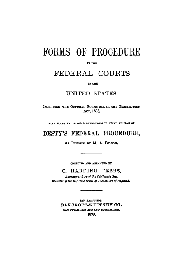 handle is hein.cow/forprof0001 and id is 1 raw text is: FORMS OF PROCEDURE
'N THE
FEDERAL COURTS
OF THE
UNITED STATES
INCLUDmIG THE Ojncrix. FoRms UNDER TH BANKEUFPC
Acr, 1898,
wrfH NOTES AND SPECIAL REFERENCES TO NINTH EDITION 0
DESTY'S FEDERAL PROCEDURE,
As REVISE By M. A. FoIsom.
COMPILED AND ARRANGED BT
C. HARDING TEBBS,
Attorney-at-Law of the Califormia Bar,
Bolicitor qf the Supreme Court of Judicature qf Englead
HAN FRANCTIO
BANCROFT-WHITNEY CO.
LAW PUBLISERS AND LAW BOOKSEMARS.
1899.


