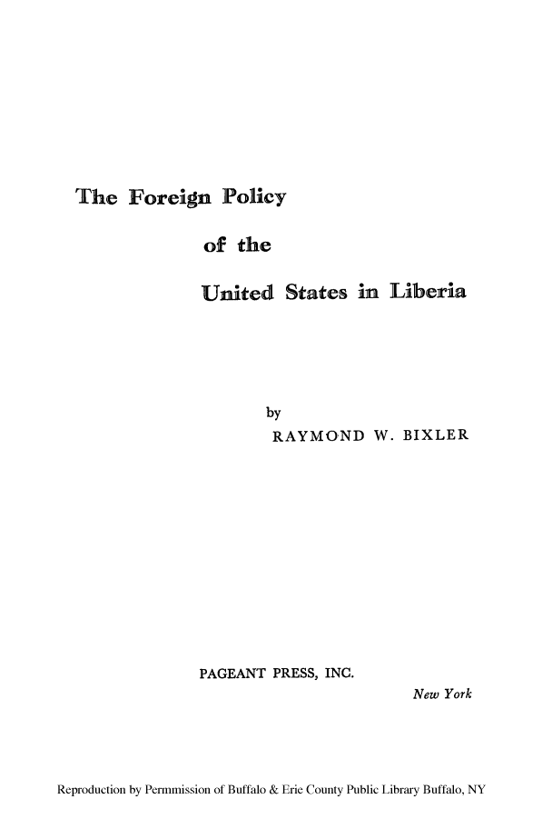 handle is hein.cow/forpuli0001 and id is 1 raw text is: The Foreign Policy

of the
United States in Liberia
by
RAYMOND W. BIXLER

PAGEANT PRESS, INC.

New York

Reproduction by Permmission of Buffalo & Erie County Public Library Buffalo, NY


