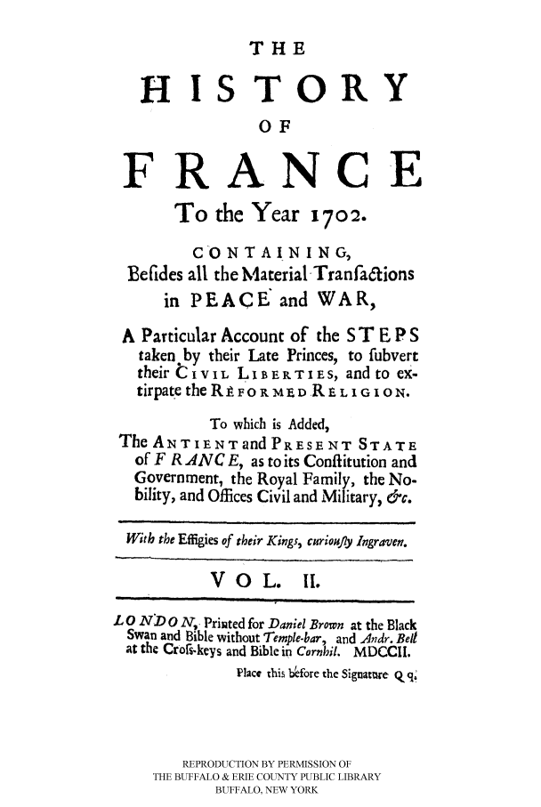 handle is hein.cow/france0002 and id is 1 raw text is: 
THE


   HISTORY
                 OF
 FRANCE

       To the Year 1702.
         CONTAINING,
  Befides all the Material Tranfa6tions
      in PEACE: and WAR,
 A Particular Account of the S T E P S
   taken by their Late Princes, to fubvert
   their t IV IL LiB ERT I Es, and to ex-
   tirpate the R  1Fo R MED R P L I G ION.
           To which is Added,
 The ANTIENTand PRESENT STATE
 of F R ANC E, as to its Conflitution and
 Government, the Royal Family, the No-
 bility, and Offices Civil and Military, &c.

 With the Effigies of their Kings, curiou.ly Ingraven.

           VO    L.   II.

LO ND 0 N, Printed for Daniel Brown at the Black
  Swan and Bible without Temple-bar, and 4ndr. Bell
  at the Crors-keys and Bible in Cornbil. MDCCII.
              Place this b~fore the Signatme Q q1



        REPRODUCTION BY PERMISSION OF
     THE BUFFALO & ERIE COUNTY PUBLIC LIBRARY
            BUFFALO, NEW YORK


