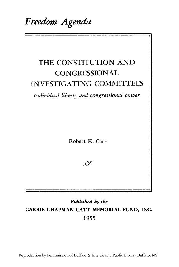 handle is hein.cow/freegi0001 and id is 1 raw text is: Freedom Agenda

THE CONSTITUTION AND
CONGRESSIONAL
INVESTIGATING COMMITTEES
Individual liberty and congressional power
Robert K. Carr

Published by the
CARRIE CHAPMAN CATT MEMORIAL FUND, INC.
1955

Reproduction by Permnmission of Buffalo & Erie County Public Library Buffalo, NY


