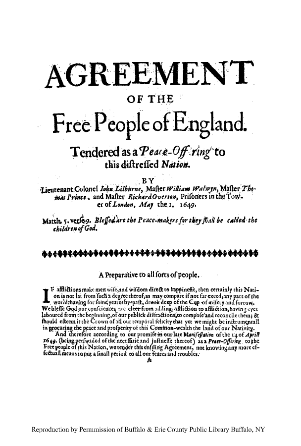 handle is hein.cow/freepeo0001 and id is 1 raw text is: AGREEMENT
OF THE
Fr ee People of England.
Tendered as a 9'a'e- Ojf'rin~g to
this difireifed Naior.
BY
tieutenant.Colonel 14      iisLi~birne, Mafter  illiam Walwyn Maerf
ss Prince.. and Mafter Richrdoverren, Prifoners in the Tow.
er of London, May he J. 1649.
Matd& 5. v=f9. Rlefedfare the Peacue-  akersfor tsePJai be called- the
children of God.
A Preparitive to all forts oflpeople.
1- affliHions makc mcr wifeand wifdom dire& to happincife, then certainly this Nati-
on is nor t r from t'rucl a degree therofas may compare if not far cxeedzany part of the
W, word:having for faindyearisby paft, demak deep of the Cyp of milety and forro(.
We bleife Gp,%dout'cgnfcience arLe cleefromnaddling;iaffliaiontoaflia,havinge-yet
Jaboured from the beginning,of our publick diffradionsrte compofe'And reconcile them; &
thould eficem it the Crown of all our remp6ral fetdty that yet we might be infirunqptall
ingrocating the pce a id properitybothis Comion-wealth the land of our Nativity.
Ana thcrefore according to our promifeititulateManifeflion of the 14of April
x410. (bcing pcrfwaded of the ncccffitieand juineffic thereof) asa Pease-Offering to  bc
Free peopl of this Nation, e teOOr this nfiliig Agrement, not knowing any more cf-
fcauailmcanstopus a finalil petiod to all oureagrcs and troubles.
A

Reproduction by Permnmission of Buffalo & Erie County Public Library Buffalo, NY


