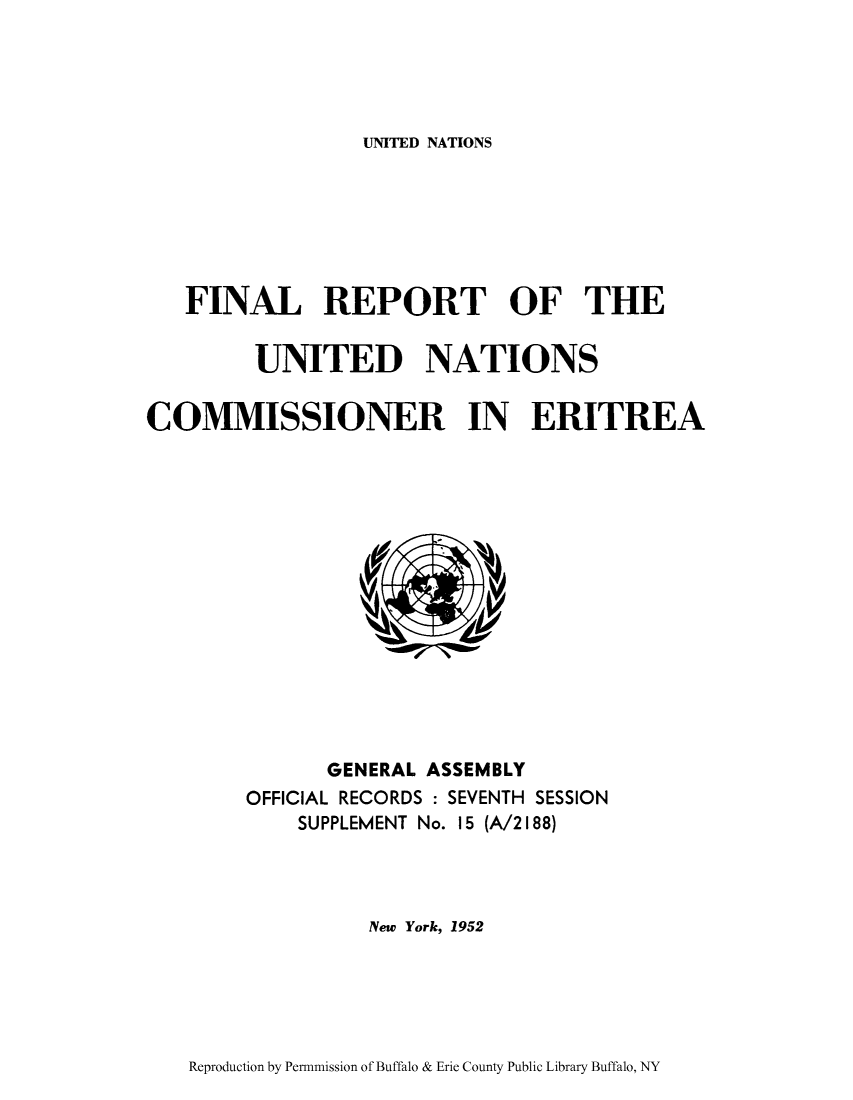 handle is hein.cow/freritre0001 and id is 1 raw text is: UNITED NATIONS

FINAL REPORT OF THE
UNITED NATIONS
COMMISSIONER IN ERITREA

GENERAL ASSEMBLY
OFFICIAL RECORDS : SEVENTH SESSION
SUPPLEMENT No. 15 (A/2188)
New York, 1952

Reproduction by Permnmission of Buffalo & Erie County Public Library Buffalo, NY


