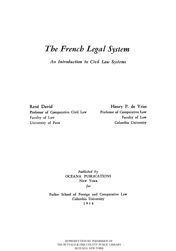 handle is hein.cow/frlesycl0001 and id is 1 raw text is: 










The French Legal System


   An Introduction to Civil Law Systems


Rene David
Professor of Comparative Civil Law
Faculty of Law
University of Paris


     Henry P. de Vries
Professor of Comparative Law
           Faculty of Law
       Columbia University


               Published by
        OCEANA PUBLICATIONS
                NEW YORK
                   for

Parker School of Foreign and Comparative Law
            Columbia University
                  1958


    REPRODUCTION BY PERMISSION OF
THE BUFFALO & ERIE COUNTY PUBLIC LIBRARY
         BUFFALO, NEW YORK


