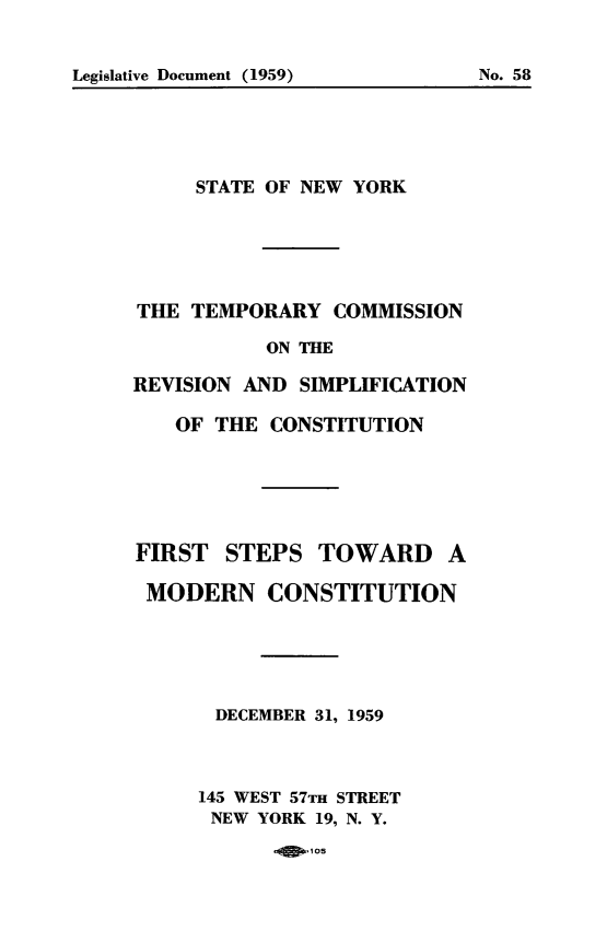 handle is hein.cow/ftsstdamn0001 and id is 1 raw text is: Legislative Document (1959)                      No. 58

STATE OF NEW YORK
THE TEMPORARY COMMISSION
ON THE
REVISION AND SIMPLIFICATION
OF THE CONSTITUTION
FIRST STEPS TOWARD A
MODERN CONSTITUTION
DECEMBER 31, 1959
145 WEST 57TH STREET
NEW YORK 19, N. Y.
105

Legislative Document (1959)

No. 58


