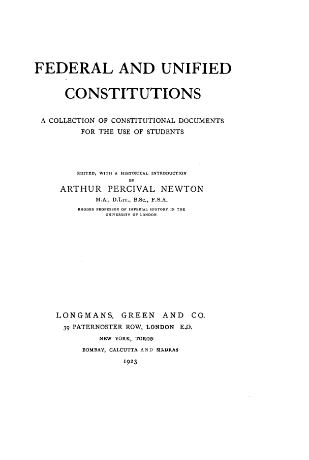 handle is hein.cow/funific0001 and id is 1 raw text is: FEDERAL AND UNIFIED
CONSTITUTIONS
A COLLECTION OF CONSTITUTIONAL DOCUMENTS
FOR THE USE OF STUDENTS

EDITED, WITH A HISTORICAL INTRODUCTION
BY
ARTHUR PERCIVAL NEWTON
M.A., D.LIT., B.Sc., F.S.A.
RHODES PROPESSOR OF IMPERIAL HISTORY IN THE
UNIVERSITY OF LONDON

LONGMANS, GREEN            AND    C
39 PATERNOSTER ROW, LONDON E.O,
NEW YORK, TORON
BOMBAY, CALCUTTA A N D MADRAS
1923


