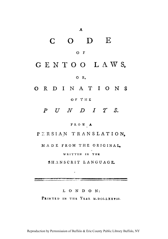 handle is hein.cow/gentoo0001 and id is 1 raw text is: A

C

O0

D

E

OF

GENTO

O0

LAWS,

O R,

ORDINAT IONS
OF THE
P UND IT .
FROM A

P7RSIA.N

TRANSLATION,

MADE FROM THE ORIGINAL,
WRITTEN IN THE
SHANSCRIT LANGUAGE.

LONDON:
PRINTED IN THE YEAR Z.DCC.LIXVII

Reproduction by Permnmission of Buffalo & Erie County Public Library Buffalo, NY


