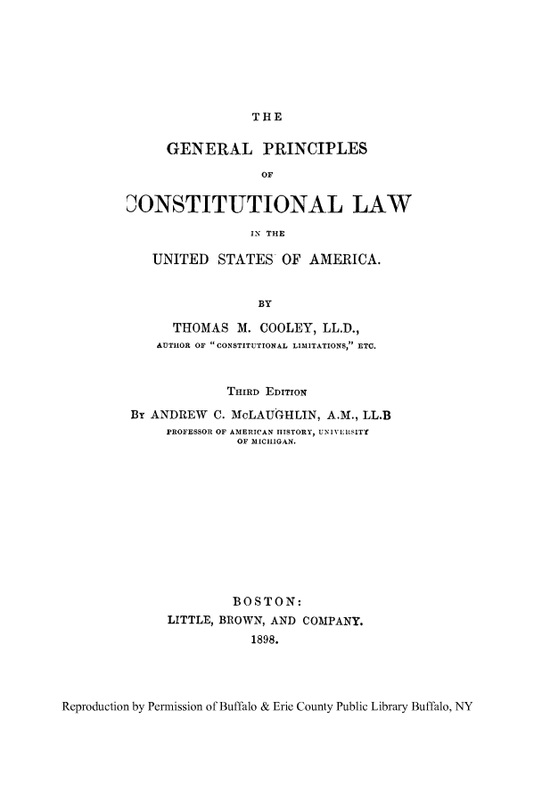 handle is hein.cow/gepusam0001 and id is 1 raw text is: THE

GENERAL PRINCIPLES
OF
DONSTITUTIONAL LAW
IN THE
UNITED STATES OF AMERICA.
BY
THOMAS M. COOLEY, LL.D.,
AUTHOR OF CONSTITUTIONAL LIMITATIONS, ETC.
THIRD EDITION
By ANDREW C. McLAUGHLIN, A.M., LL.B
PROFESSOR OF AMERICAN HISTORY, UNIVERSITY
OF MICHIGAN.
BOSTON:
LITTLE, BROWN, AND COMPANY.
1898.

Reproduction by Permission of Buffalo & Erie County Public Library Buffalo, NY


