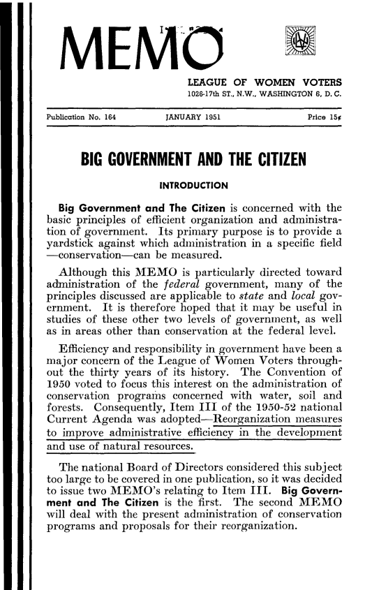 handle is hein.cow/ggbzt0001 and id is 1 raw text is: 



  MEMO
                         LEAGUE OF WOMEN VOTERS
                         1026-17th ST., N.W., WASHINGTON 6, D. C.

Publication No. 164  JANUARY 1951              Price 15


      BIG GOVERNMENT AND THE CITIZEN

                    INTRODUCTION

  Big Government and The Citizen is concerned with the
basic principles of efficient organization and administra-
tion of government. Its primary purpose is to provide a
yardstick against which administration in a specific field
-conservation-can be measured.
  Although this MEMO is particularly directed toward
administration of the federal government, many of the
principles discussed are applicable to state and local gov-
ernment. It is therefore hoped that it may be useful in
studies of these other two levels of government, as well
as in areas other than conservation at the federal level.
  Efficiency and responsibility in govermnent have been a
major concern of tile League of Women Voters through-
out the thirty years of its history. The Convention of
1950 voted to focus this interest on the administration of
conservation programs concerned with water, soil and
forests. Consequently, Item III of the 1950-52 national
Current Agenda was adopted-Reorganization measures
to improve administrative efficiency in the development
and use of natural resources.
  The national Board of Directors considered this subject
too large to be covered in one publication, so it was decided
to issue two MEMO's relating to Item III. Big Govern-
ment and The Citizen is the first. The second MEMO
will deal with the present administration of conservation
programs and proposals for their reorganization.


