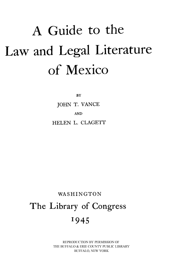 handle is hein.cow/glllmex0001 and id is 1 raw text is: A Guide to the
Law and Legal Literature
of Mexico
BY
JOHN T. VANCE
AND

HELEN L. CLAGETT
WASHINGTON
The Library of Congress
1945
REPRODUCTION BY PERMISSION OF
THE BUFFALO & ERIE COUNTY PUBLIC LIBRARY
BUFFALO, NEW YORK


