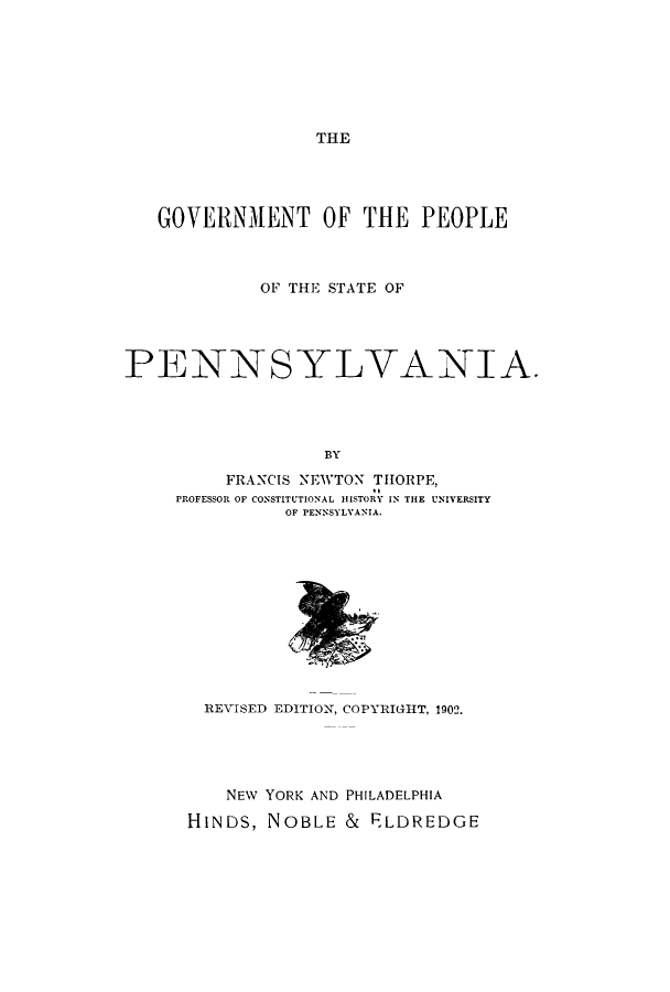 handle is hein.cow/govpeopsp0001 and id is 1 raw text is: THE

GOVERNMENT OF THE PEOPLE
OF THE STATE OF
PENN SYLVANIA.
BY
FRANCIS NEWTON TIIORPE,
PROFESSOR OF CONSTITUTIONAL HISTORY IN THE UNIVERSITY
OF PENNSYLVANIA.

REVISED EDITION, COPYRIGHT, 1902.
NEW YORK AND PHILADELPHIA
HINDS, NOBLE & ELDREDGE


