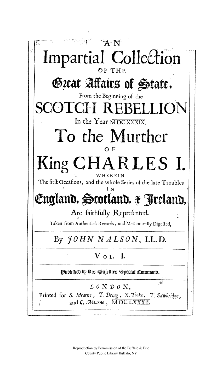 handle is hein.cow/graffscot0001 and id is 1 raw text is: Impartial ColleEtion
OF THE
04at Aftais Of ttrftl
From the Beginning of the -
SCOTCH REBELLION
In the Year M DC XXXIX.
To the Murther
OF
King CHARLES I.
WHEREIN
The firfL OccAfions, and the whole Series of the late Troubles
I N
tiganb9       gtlanb,     3rdlaub,
Are faithfully Reprefented.
Taken from Authentick Records, and Methodically Digefled,
By YOHN NALSON, LL.D.
VoL. I.
Pub~liflet bp 10io c-10je[ffeO epecfal Co0mmanD.,
LO N DO N, )
Printed for S. Mearne , T. Dri?  , B. Tooke, T. Samibridge
and C. 4earne, M DC LXXXII.

Reproduction by Permnmission of the Buffalo & Erie
County Public Library Buffalo, NY


