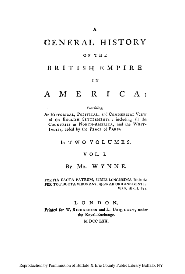 handle is hein.cow/gtoryb0001 and id is 1 raw text is: A

GENERAL HISTORY
OF THE
BRI TISH E MPIR E
IN

AM ER I

C A:

Contaiiiing,
An HISTORICAL, POLITICAL, and COMMERCIAL VIEW
of the ENGLISH SETTLEMENTS ; including all the
COUNTRIES in NORTH-AMERICA, and the WEST-
INDIES, ceded by the PEACE Of PARIS.
In TWO0     VOL U M ES.
V 0 L. 1.
By MR. WYNNE.
FORTIA F~ACTA PATRUM, SERIES LONGISSIMA RERUM
PER TOT DUCTA VIROS ANTIQU.S AB ORIGINE GENTIS.
VIP G. ZEN.I1. 641.
LO0N DO0N,
Printed for W. RICHARDSON and L. URQUHART, under
the Royal-Exchange.
M DCC LXX.

Reproduction by Permniission of Buffalo & Erie County Public Library Buffalo, NY


