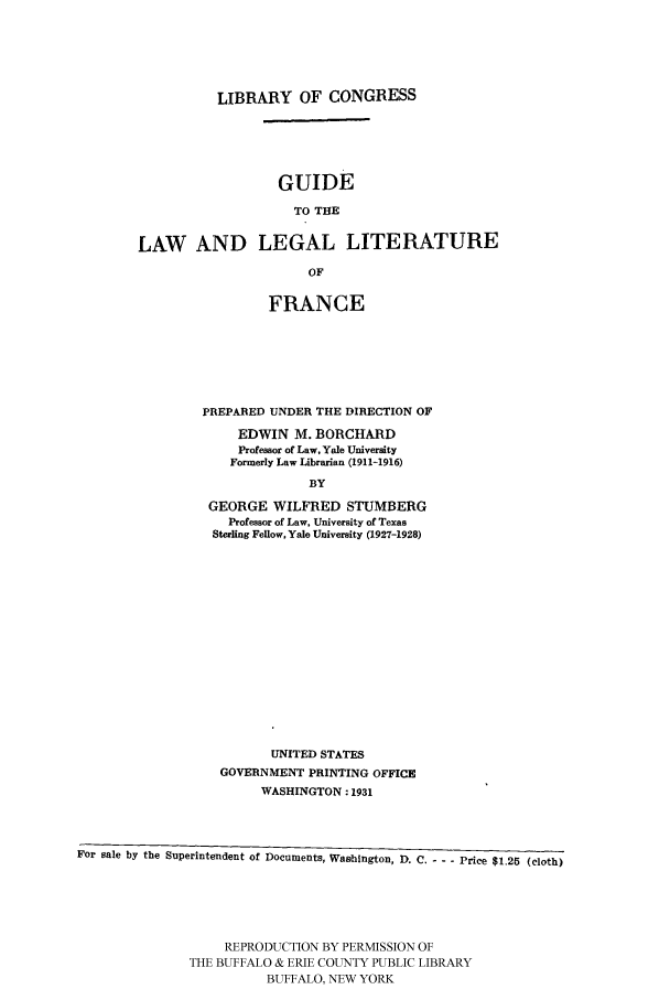 handle is hein.cow/gufra0001 and id is 1 raw text is: LIBRARY OF CONGRESS
GUIDE
TO THE
LAW AND LEGAL LITERATURE
OF

FRANCE
PREPARED UNDER THE DIRECTION OF
EDWIN M. BORCHARD
Professor of Law, Yale University
Formerly Law Librarian (1911-1916)
BY
GEORGE WILFRED STUMBERG
Professor of Law, University of Texas
Sterling Fellow, Yale University (1927-1928)

UNITED STATES
GOVERNMENT PRINTING OFFICE
WASHINGTON: 1931
For sale by the Superintendent of Documents, Washington, D. C. - - - Price $1.25 (cloth)
REPRODUCTION BY PERMISSION OF
THE BUFFALO & ERIE COUNTY PUBLIC LIBRARY
BUFFALO, NEW YORK


