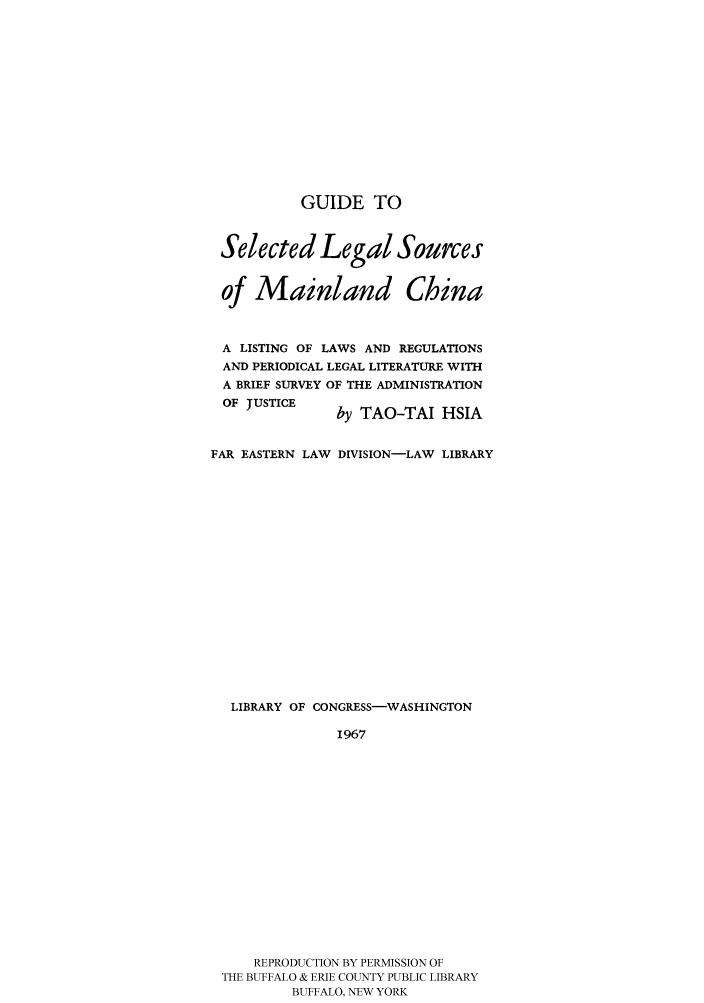 handle is hein.cow/guichi0001 and id is 1 raw text is: GUIDE TO
Selected Legal Sources
of Mainland China
A LISTING OF LAWS AND REGULATIONS
AND PERIODICAL LEGAL LITERATURE WITH
A BRIEF SURVEY OF THE ADMINISTRATION
OF JUSTICE     by TAO-TAI HSIA
FAR EASTERN LAW DIVISION-LAW LIBRARY
LIBRARY OF CONGRESS-WASHINGTON
1967
REPRODUCTION BY PERMISSION OF
THE BUFFALO & ERIE COUNTY PUBLIC LIBRARY
BUFFALO, NEW YORK


