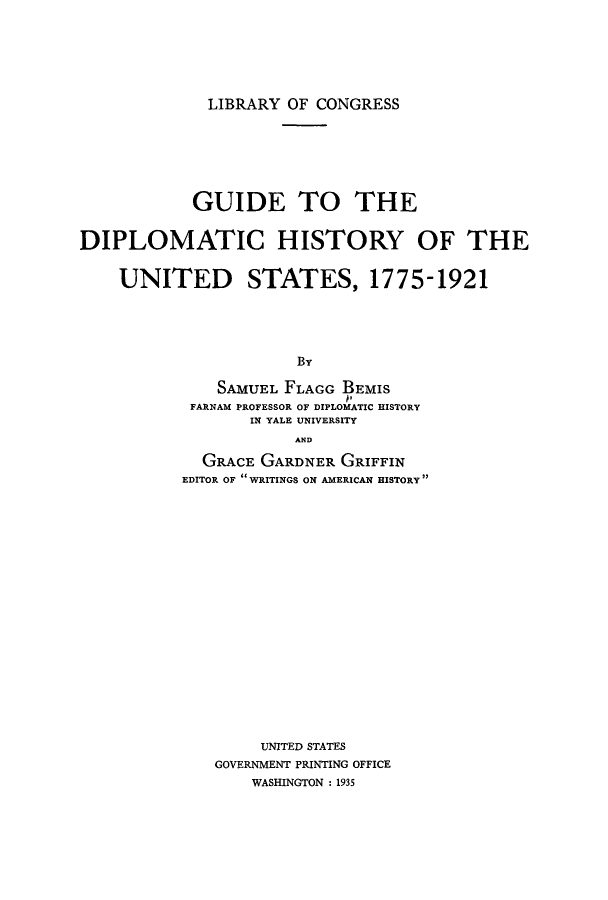 handle is hein.cow/guidhis0001 and id is 1 raw text is: LIBRARY OF CONGRESS

GUIDE TO THE
DIPLOMATIC HISTORY OF THE
UNITED STATES, 1775-1921
By
SAMUEL FLAGG BEMIS
FARNAM PROFESSOR OF DIPLOMATIC HISTORY
IN YALE UNIVERSITY
AND
GRACE GARDNER GRIFFIN
EDITOR OF WRITINGS ON AMERICAN HISTORY

UNITED STATES
GOVERNMENT PRINTING OFFICE
WASHINGTON : 1935


